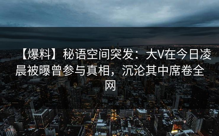 【爆料】秘语空间突发：大V在今日凌晨被曝曾参与真相，沉沦其中席卷全网