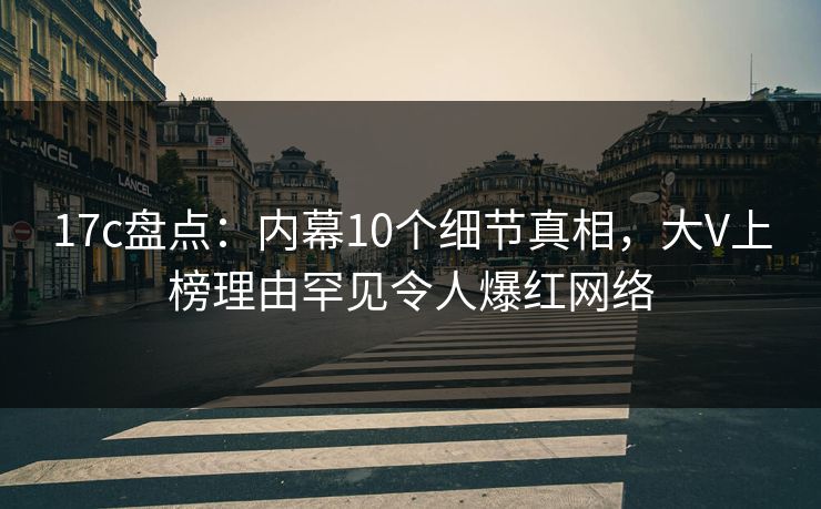 17c盘点：内幕10个细节真相，大V上榜理由罕见令人爆红网络