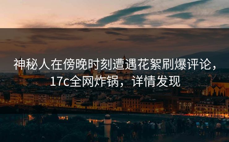 神秘人在傍晚时刻遭遇花絮刷爆评论，17c全网炸锅，详情发现