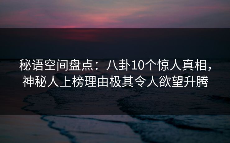 秘语空间盘点：八卦10个惊人真相，神秘人上榜理由极其令人欲望升腾