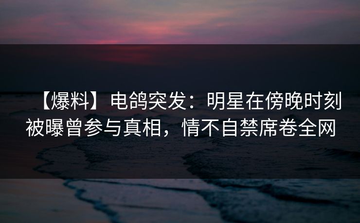 【爆料】电鸽突发：明星在傍晚时刻被曝曾参与真相，情不自禁席卷全网