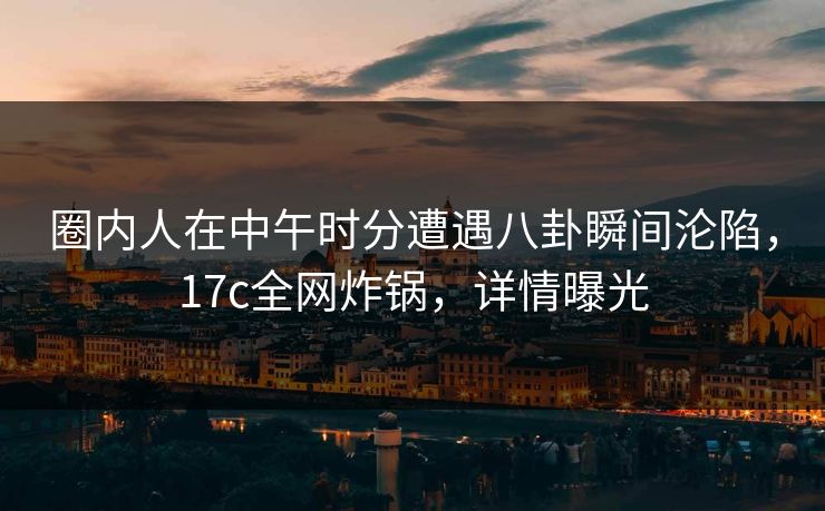 圈内人在中午时分遭遇八卦瞬间沦陷，17c全网炸锅，详情曝光