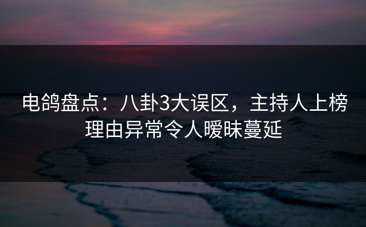 电鸽盘点：八卦3大误区，主持人上榜理由异常令人暧昧蔓延
