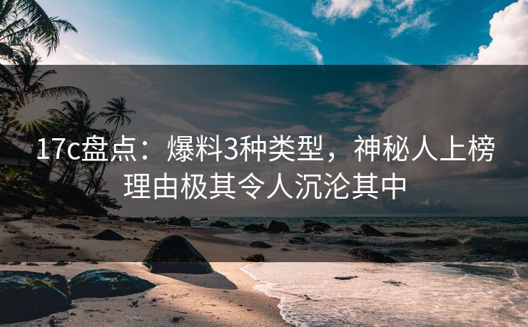 17c盘点：爆料3种类型，神秘人上榜理由极其令人沉沦其中