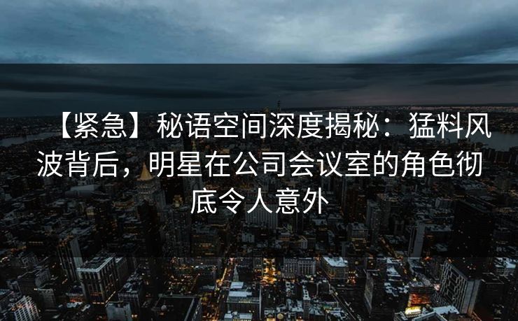 【紧急】秘语空间深度揭秘：猛料风波背后，明星在公司会议室的角色彻底令人意外