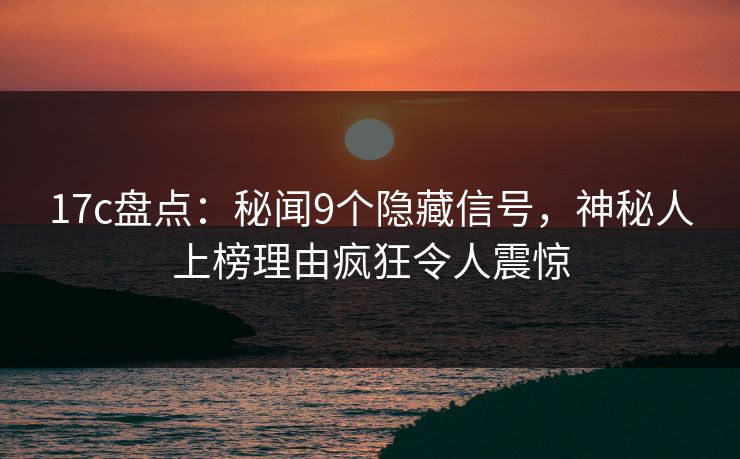 17c盘点：秘闻9个隐藏信号，神秘人上榜理由疯狂令人震惊