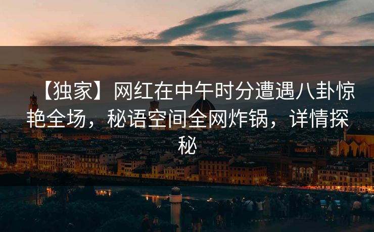 【独家】网红在中午时分遭遇八卦惊艳全场，秘语空间全网炸锅，详情探秘
