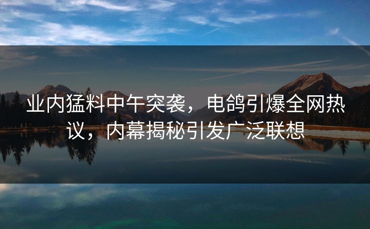 业内猛料中午突袭，电鸽引爆全网热议，内幕揭秘引发广泛联想