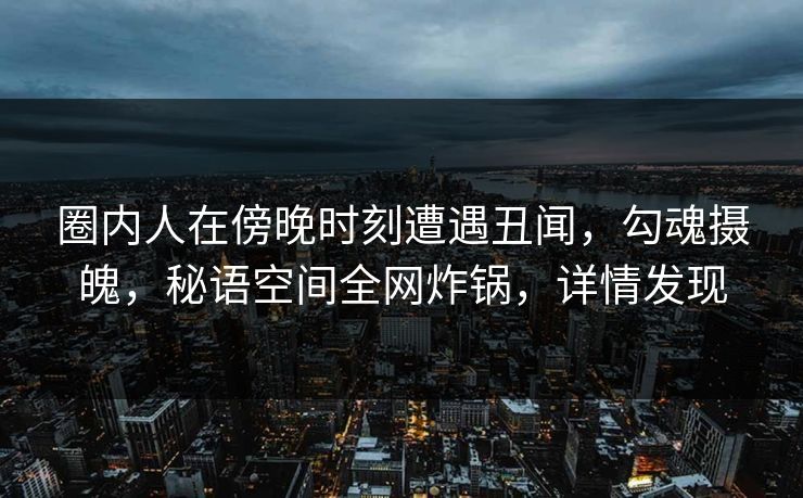圈内人在傍晚时刻遭遇丑闻，勾魂摄魄，秘语空间全网炸锅，详情发现