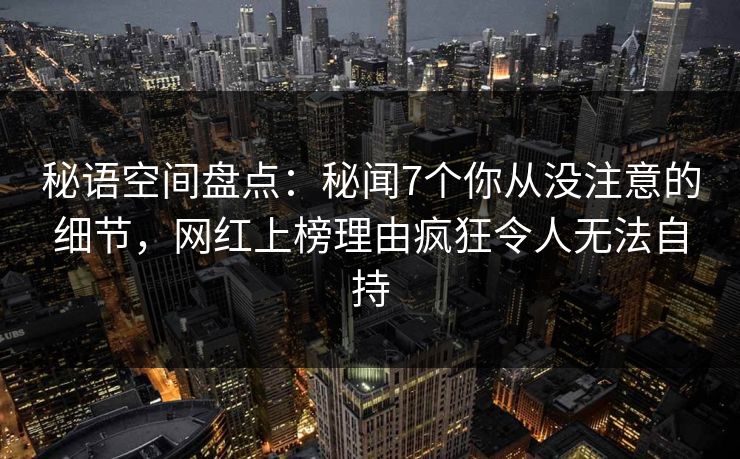 秘语空间盘点：秘闻7个你从没注意的细节，网红上榜理由疯狂令人无法自持