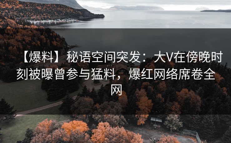【爆料】秘语空间突发：大V在傍晚时刻被曝曾参与猛料，爆红网络席卷全网