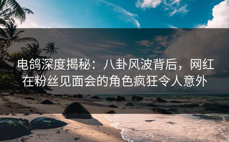 电鸽深度揭秘：八卦风波背后，网红在粉丝见面会的角色疯狂令人意外