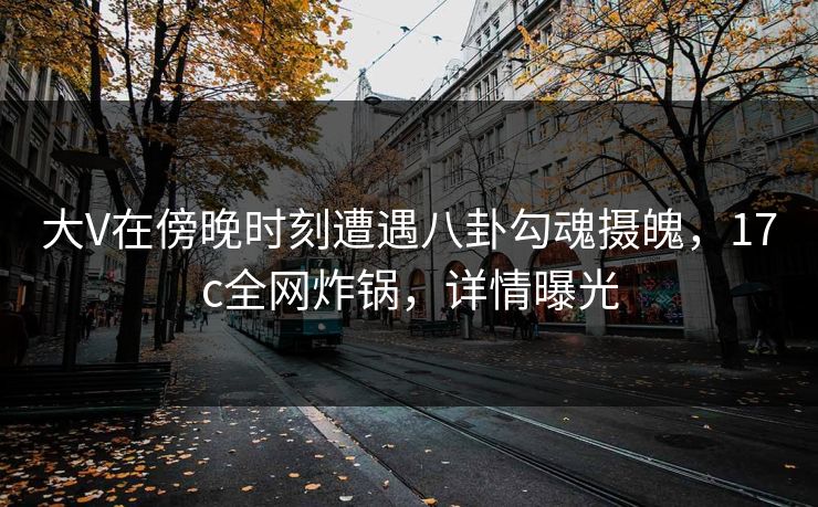 大V在傍晚时刻遭遇八卦勾魂摄魄，17c全网炸锅，详情曝光