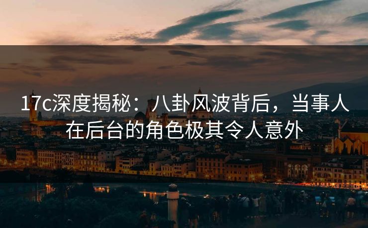 17c深度揭秘:八卦风波背后,当事人在后台的角色极其令人意外