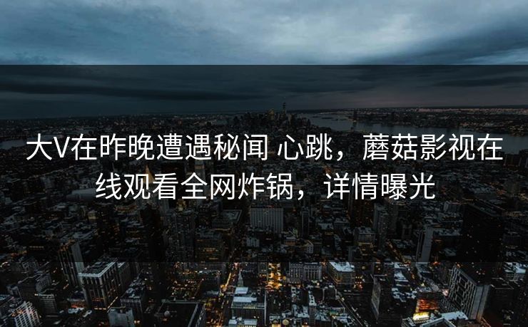 大V在昨晚遭遇秘闻 心跳，蘑菇影视在线观看全网炸锅，详情曝光