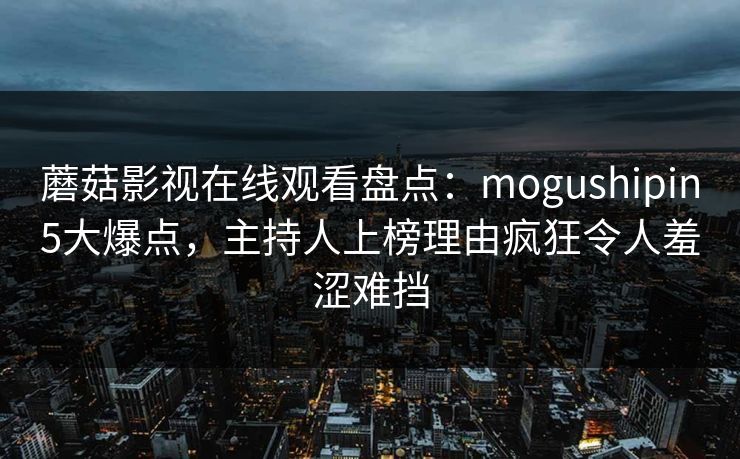 蘑菇影视在线观看盘点:mogushipin5大爆点,主持人上榜理由疯狂令人羞涩难挡 蘑菇影视在线观看盘点:mogushipin5大爆点,主持人上榜理由疯狂令人羞涩难挡