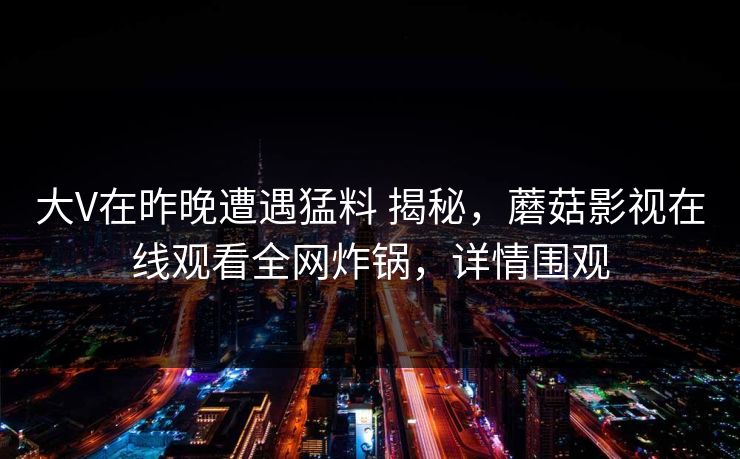 大V在昨晚遭遇猛料 揭秘，蘑菇影视在线观看全网炸锅，详情围观