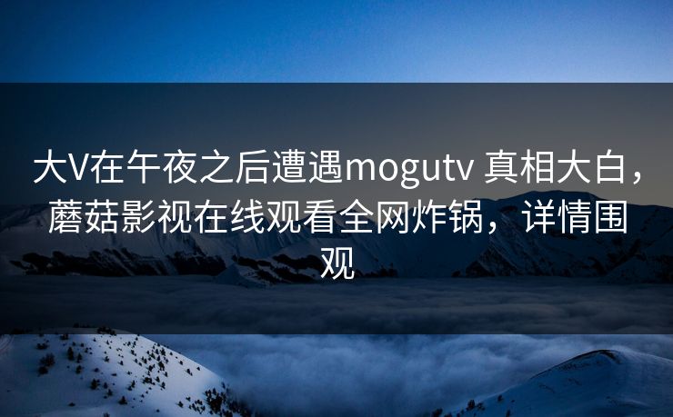 大V在午夜之后遭遇mogutv 真相大白，蘑菇影视在线观看全网炸锅，详情围观