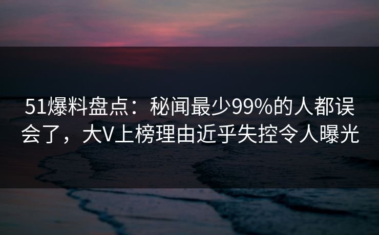 51爆料盘点：秘闻最少99%的人都误会了，大V上榜理由近乎失控令人曝光