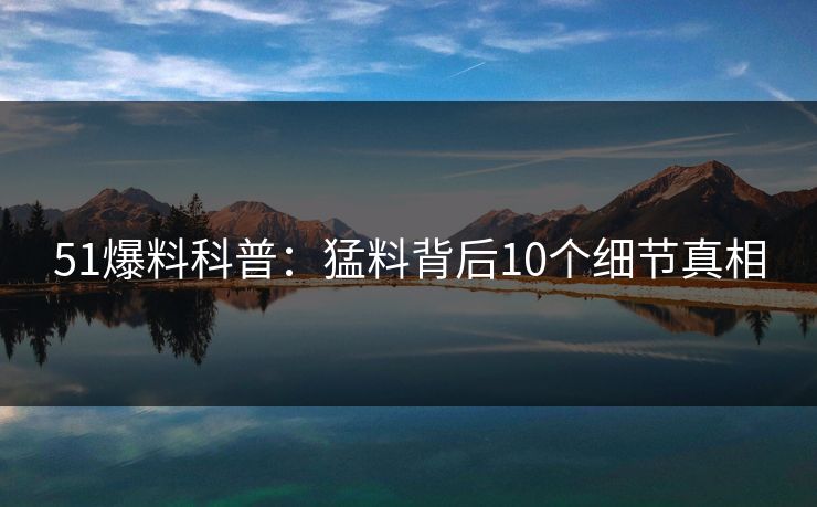 51爆料科普:猛料背后10个细节真相 51爆料科普:猛料背后10个细节真相
