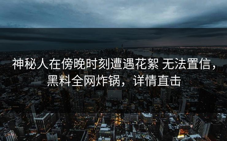 神秘人在傍晚时刻遭遇花絮 无法置信，黑料全网炸锅，详情直击