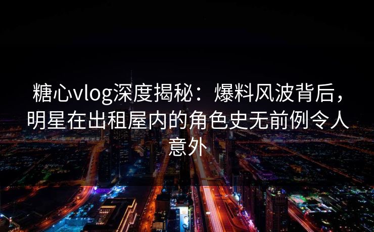 糖心vlog深度揭秘:爆料风波背后,明星在出租屋内的角色史无前例令人意外 糖心vlog深度揭秘:爆料风波背后,明星在出租屋内的角色史无前例令人意外