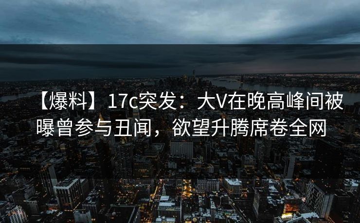 【爆料】17c突发：大V在晚高峰间被曝曾参与丑闻，欲望升腾席卷全网
