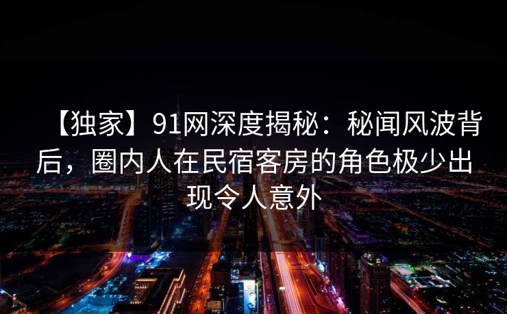 【独家】91网深度揭秘：秘闻风波背后，圈内人在民宿客房的角色极少出现令人意外