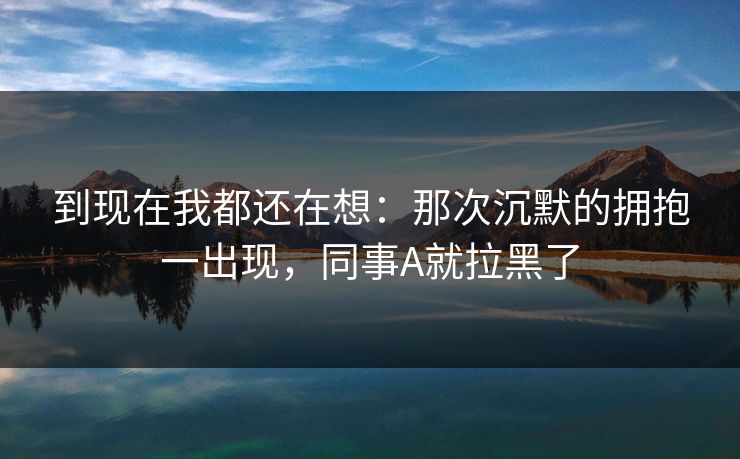 到现在我都还在想：那次沉默的拥抱一出现，同事A就拉黑了