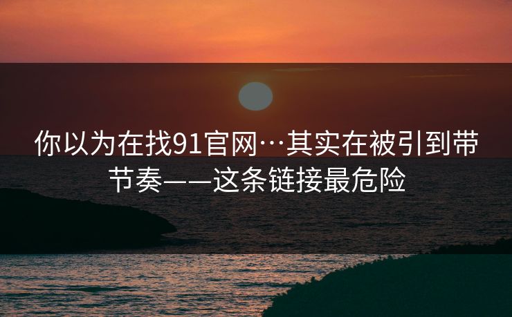 你以为在找91官网…其实在被引到带节奏——这条链接最危险