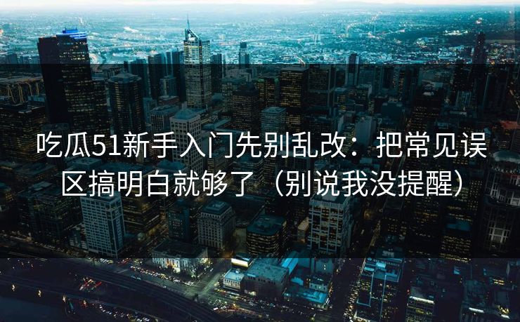 吃瓜51新手入门先别乱改：把常见误区搞明白就够了（别说我没提醒）