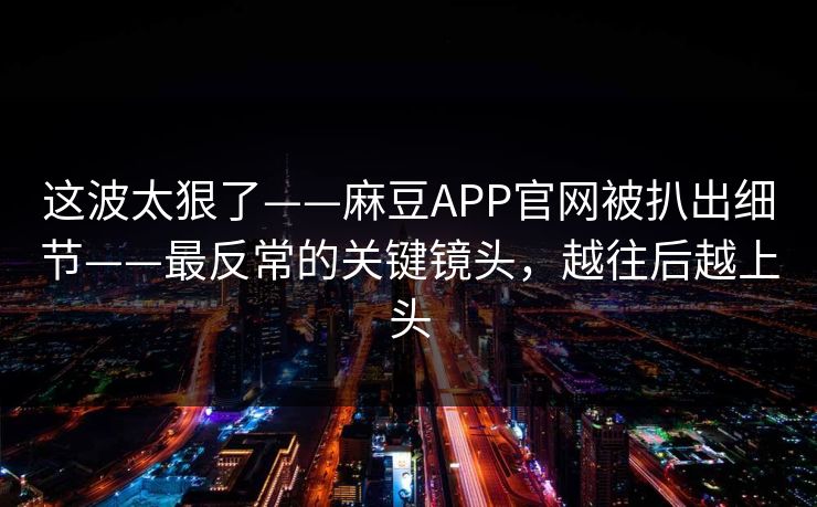 这波太狠了——麻豆APP官网被扒出细节——最反常的关键镜头，越往后越上头