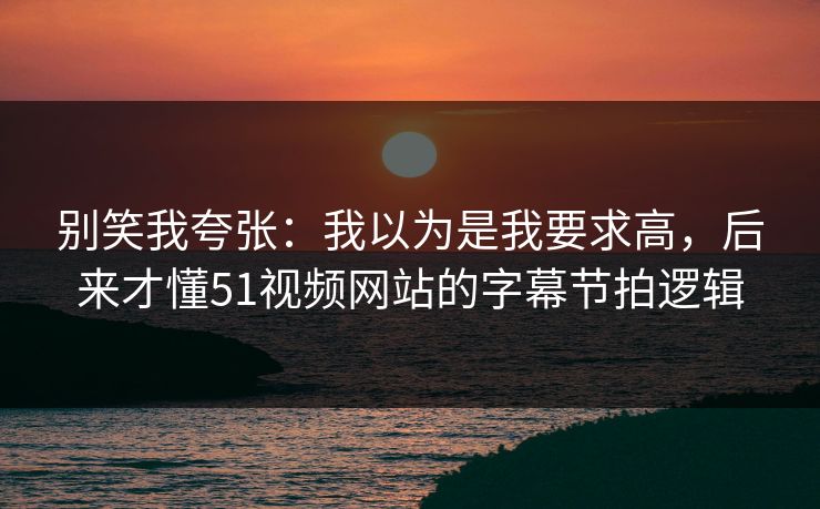 别笑我夸张：我以为是我要求高，后来才懂51视频网站的字幕节拍逻辑