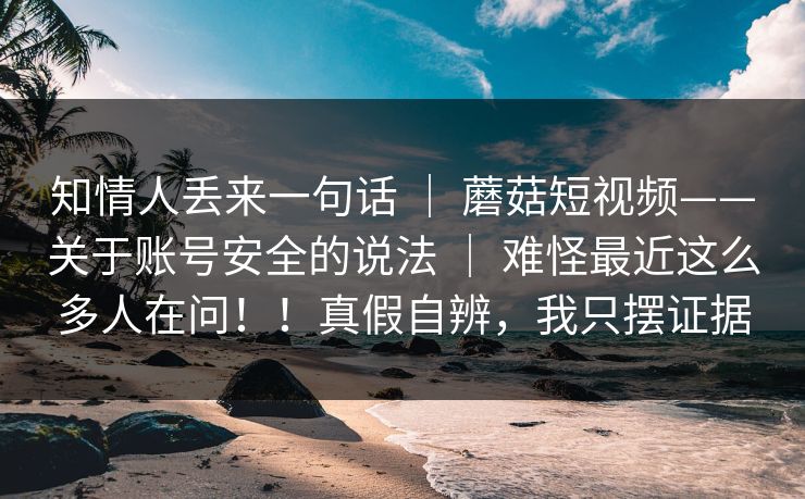知情人丢来一句话 ｜ 蘑菇短视频——关于账号安全的说法 ｜ 难怪最近这么多人在问！！真假自辨，我只摆证据