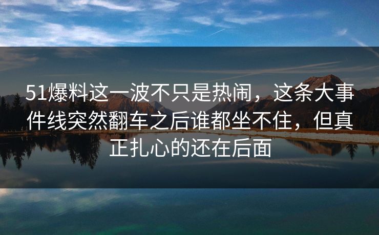 51爆料这一波不只是热闹，这条大事件线突然翻车之后谁都坐不住，但真正扎心的还在后面