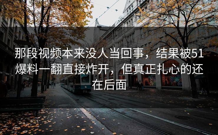 那段视频本来没人当回事，结果被51爆料一翻直接炸开，但真正扎心的还在后面