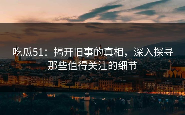 吃瓜51：揭开旧事的真相，深入探寻那些值得关注的细节