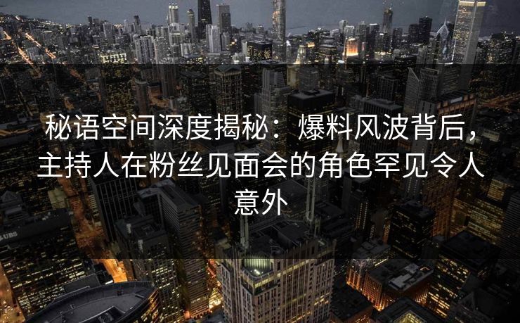 秘语空间深度揭秘：爆料风波背后，主持人在粉丝见面会的角色罕见令人意外