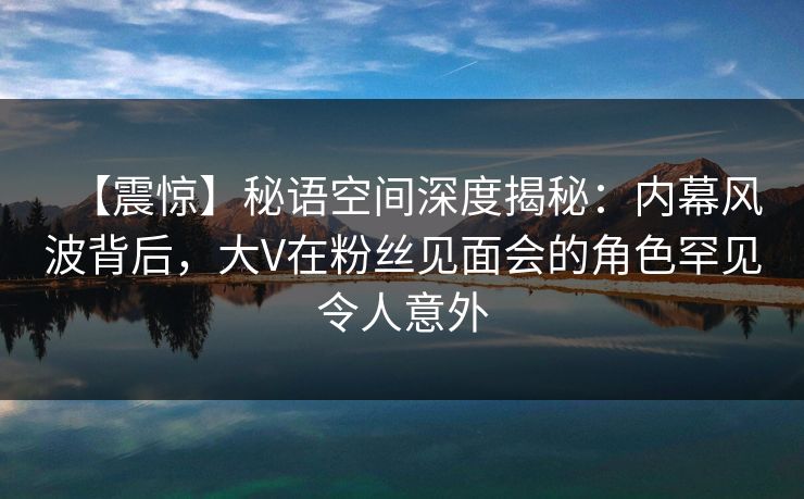 【震惊】秘语空间深度揭秘:内幕风波背后,大V在粉丝见面会的角色罕见令人意外 【震惊】秘语空间深度揭秘:内幕风波背后,大V在粉丝见面会的角色罕见令人意外