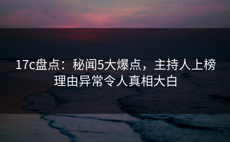 17c盘点:秘闻5大爆点,主持人上榜理由异常令人真相大白 17c盘点:秘闻5大爆点,主持人上榜理由异常令人真相大白