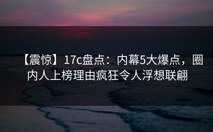 【震惊】17c盘点：内幕5大爆点，圈内人上榜理由疯狂令人浮想联翩