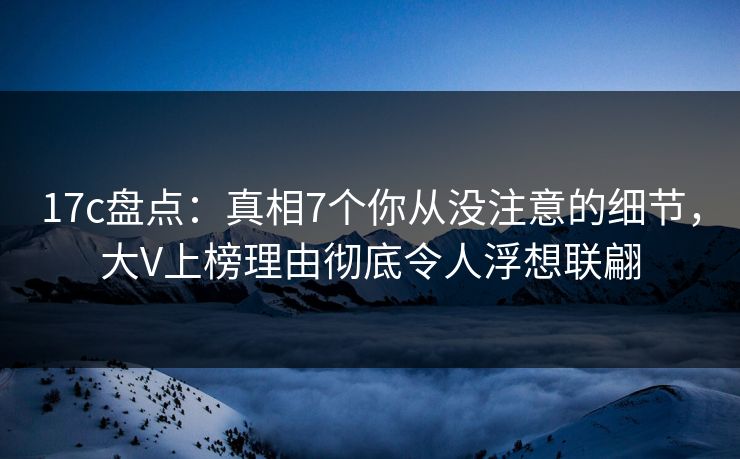 17c盘点：真相7个你从没注意的细节，大V上榜理由彻底令人浮想联翩