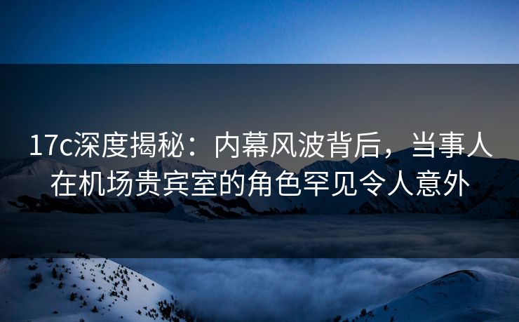 17c深度揭秘：内幕风波背后，当事人在机场贵宾室的角色罕见令人意外