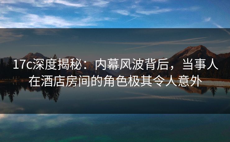 17c深度揭秘：内幕风波背后，当事人在酒店房间的角色极其令人意外