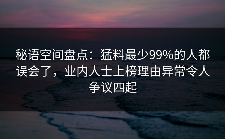 秘语空间盘点：猛料最少99%的人都误会了，业内人士上榜理由异常令人争议四起