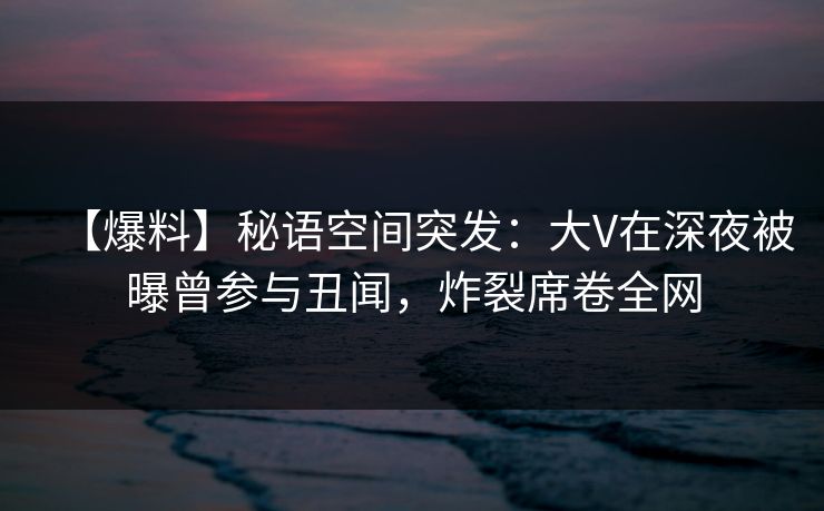 【爆料】秘语空间突发：大V在深夜被曝曾参与丑闻，炸裂席卷全网