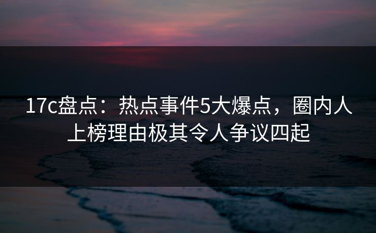 17c盘点：热点事件5大爆点，圈内人上榜理由极其令人争议四起