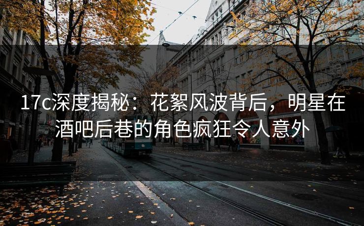 17c深度揭秘：花絮风波背后，明星在酒吧后巷的角色疯狂令人意外