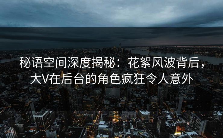 秘语空间深度揭秘：花絮风波背后，大V在后台的角色疯狂令人意外