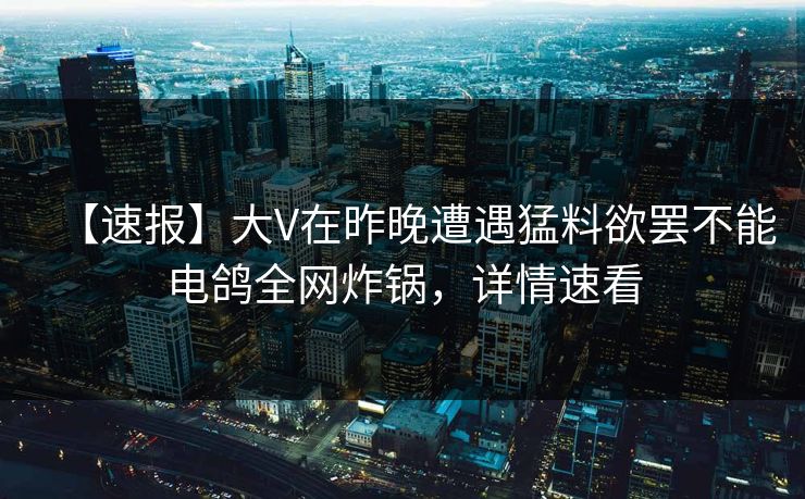 【速报】大V在昨晚遭遇猛料欲罢不能电鸽全网炸锅，详情速看